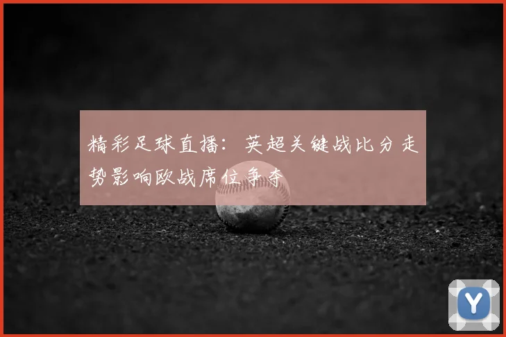 精彩足球直播：英超关键战比分走势影响欧战席位争夺