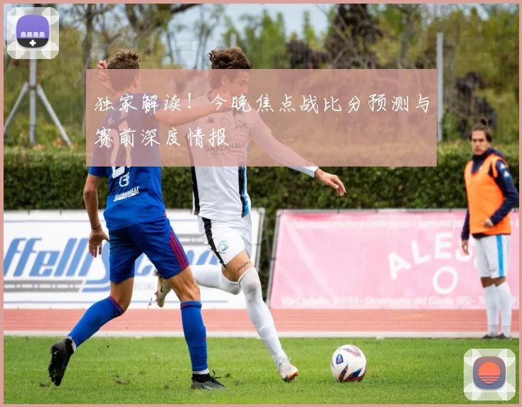 独家解读!今晚焦点战比分预测与赛前深度情报