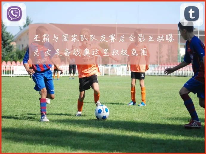 王霜与国家队队友赛后合影互动曝光 女足备战奥运呈积极氛围