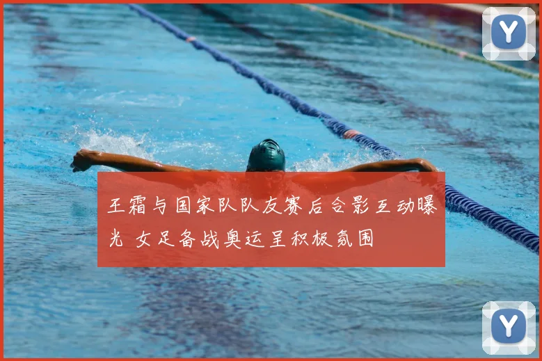 王霜与国家队队友赛后合影互动曝光 女足备战奥运呈积极氛围