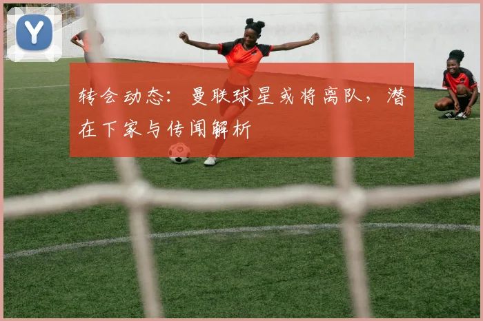 转会动态：曼联球星或将离队，潜在下家与传闻解析