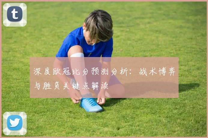 深度欧冠比分预测分析：战术博弈与胜负关键点解读