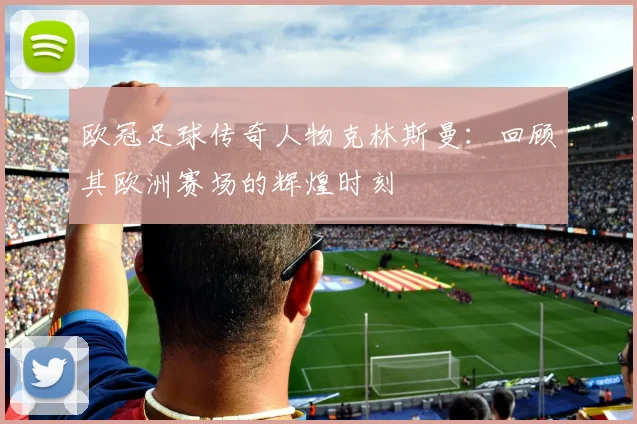 欧冠足球传奇人物克林斯曼：回顾其欧洲赛场的辉煌时刻