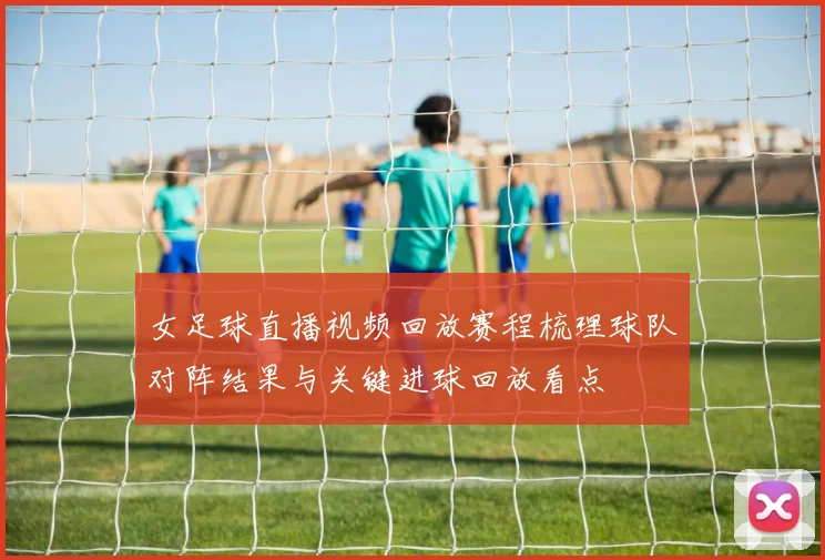 女足球直播视频回放赛程梳理球队对阵结果与关键进球回放看点