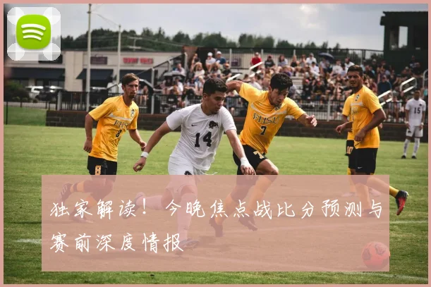独家解读！今晚焦点战比分预测与赛前深度情报
