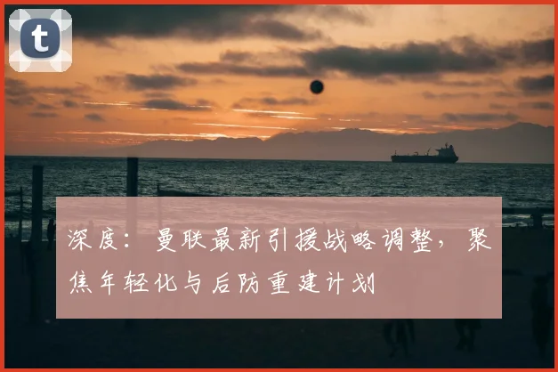 深度：曼联最新引援战略调整，聚焦年轻化与后防重建计划