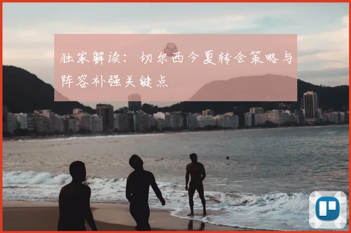 独家解读:切尔西今夏转会策略与阵容补强关键点