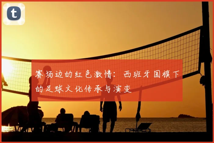赛场边的红色激情：西班牙国旗下的足球文化传承与演变