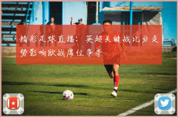 精彩足球直播：英超关键战比分走势影响欧战席位争夺