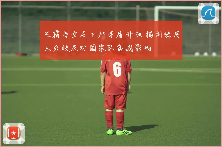 王霜与女足主帅矛盾升级 揭训练用人分歧及对国家队备战影响